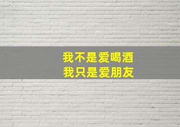 我不是爱喝酒 我只是爱朋友